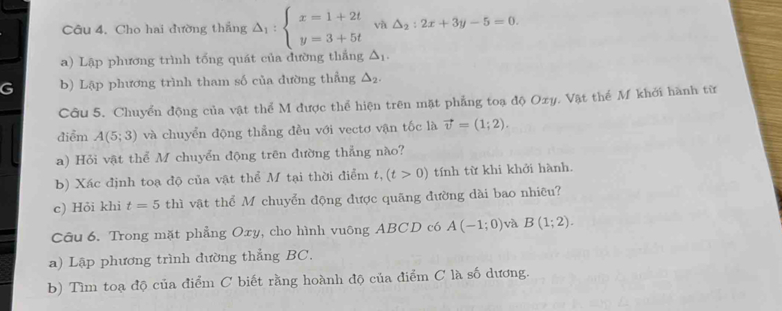 Cho hai đường thắng △ _1:beginarrayl x=1+2t y=3+5tendarray. và △ _2:2x+3y-5=0. 
a) Lập phương trình tống quát của đường thắng △ _1. 
G b) Lập phương trình tham số của đường thẳng △ _2. 
Câu 5. Chuyển động của vật thể M được thể hiện trên mặt phẳng toạ độ Oxy. Vật thể M khởi hành từ 
điểm A(5;3) và chuyển động thẳng đều với vectơ vận tốc là vector v=(1;2). 
a) Hỏi vật thể M chuyển động trên đường thẳng nào? 
b) Xác định toạ độ của vật thể M tại thời điểm t, (t>0) tính từ khi khởi hành. 
c) Hỏi khi t=5 thì vật thể M chuyển động được quãng đường dài bao nhiều? 
Câu 6. Trong mặt phẳng Oxy, cho hình vuông ABCD có A(-1;0) và B(1;2). 
a) Lập phương trình đường thẳng BC. 
b) Tìm toạ độ của điểm C biết rằng hoành độ của điểm C là số dương.