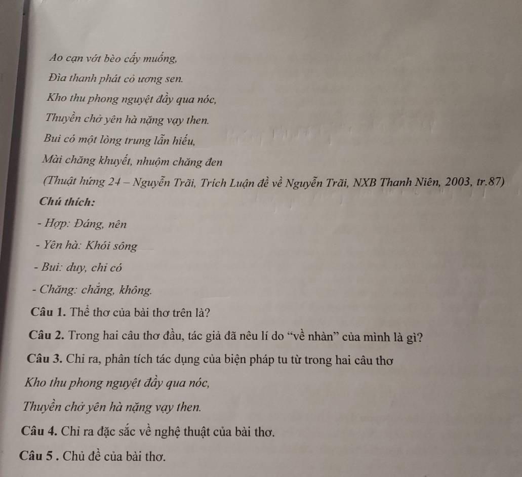 Ao cạn vớt bèo cấy muống, 
Đìa thanh phát cỏ ương sen. 
Kho thu phong nguyệt đầy qua nóc, 
Thuyền chở yên hà nặng vạy then. 
Bui có một lòng trung lẫn hiếu, 
Mài chăng khuyết, nhuộm chăng đen 
(Thuật hứng 24 - Nguyễn Trãi, Trích Luận đề về Nguyễn Trãi, NXB Thanh Niên, 2003, tr. 87) 
Chú thích: 
- Hợp: Đáng, nên 
- Yên hà: Khói sông 
- Bui: duy, chỉ có 
- Chăng: chăng, không. 
Câu 1. Thể thơ của bài thơ trên là? 
Câu 2. Trong hai câu thơ đầu, tác giả đã nêu lí do “về nhàn” của mình là gì? 
Câu 3. Chỉ ra, phân tích tác dụng của biện pháp tu từ trong hai câu thơ 
Kho thu phong nguyệt đầy qua nóc, 
Thuyền chở yên hà nặng vạy then. 
Câu 4. Chỉ ra đặc sắc về nghệ thuật của bài thơ. 
Câu 5 . Chủ đề của bài thơ.