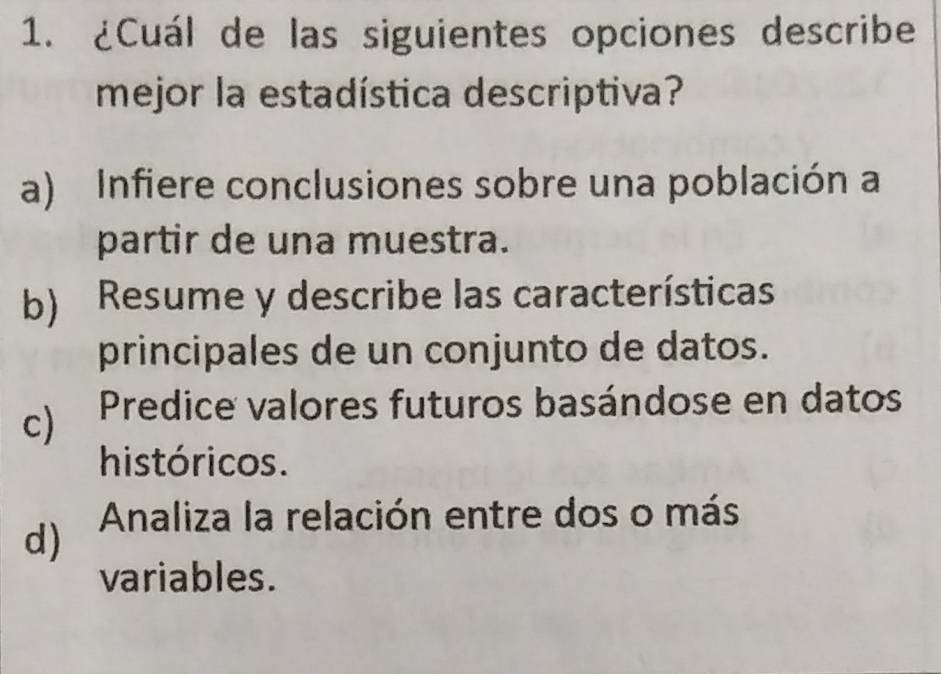 ¿Cuál de las siguientes opciones describe
mejor la estadística descriptiva?
a) Infiere conclusiones sobre una población a
partir de una muestra.
b) Resume y describe las características
principales de un conjunto de datos.
c) Predice valores futuros basándose en datos
históricos.
d) Analiza la relación entre dos o más
variables.