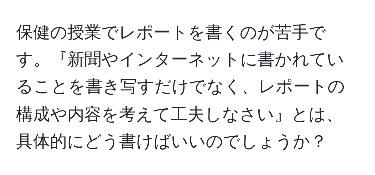 保健の授業でレポートを書くのが苦手です。『新聞やインターネットに書かれていることを書き写すだけでなく、レポートの構成や内容を考えて工夫しなさい』とは、具体的にどう書けばいいのでしょうか？