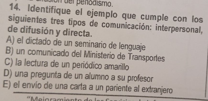 on üer penodismo.
14. Identifique el ejemplo que cumple con los
siguientes tres tipos de comunicación: interpersonal,
de difusión y directa.
A) el dictado de un seminario de lenguaje
B) un comunicado del Ministerio de Transportes
C) la lectura de un periódico amarillo
D) una pregunta de un alumno a su profesor
E) el envío de una carta a un pariente al extranjero
'Meioram