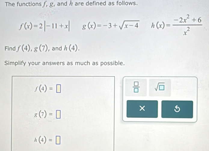 The functions f, g , and h are defined as follows.
f(x)=2|-11+x| g(x)=-3+sqrt(x-4) h(x)= (-2x^2+6)/x^2 
Find f(4),g(7) , and h(4). 
Simplify your answers as much as possible.
f(4)=□
 □ /□   sqrt(□ )
×
g(7)=□
h(4)=□