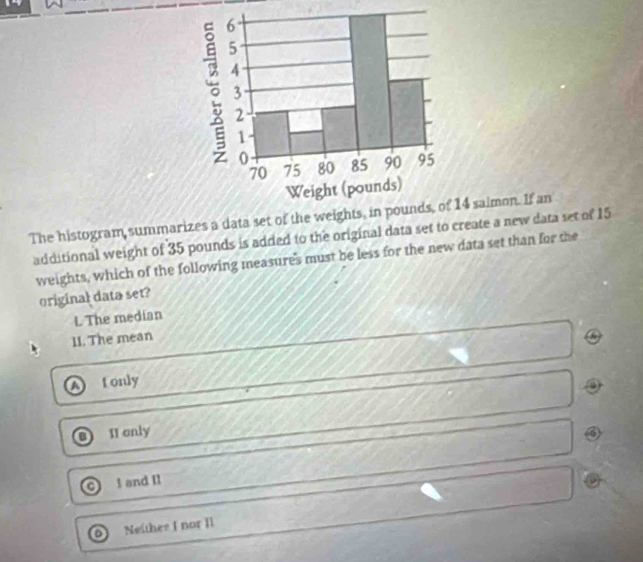 The histogram summarizes a data set of the 14 saimon. If an
additional weight of 35 pounds is added to the original data set to create a new data set of 15
weights, which of the following measures must be less for the new data set than for the
original data set?
L The median
1I. The mean
fonly
I1 only
I and Il
Neithee I nor Il