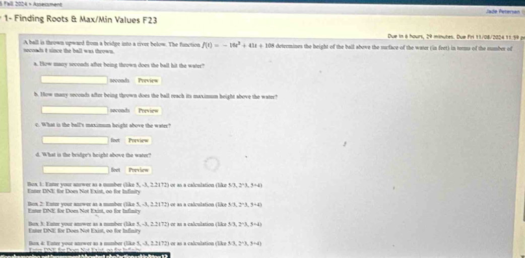 Fall 2024 × Asseisment 
Jade Petersón 
1- Finding Roots & Max/Min Values F23 
Due in 6 hours, 29 minutes. Due Fri 11/08/2024 11:59 p 
A ball is thrown upward from a bridge into a river below. The function f(t)=-16t^2+41t+108 determines the beight of the ball above the surface of the water (in feet) in terms of the number of
seconds t since the ball was thrown. 
a. How many seconds after being thrown does the ball hit the water? 
secoads Peeview 
b. How many seconds after being thrown does the ball reach its maximum height above the water?
seconds Preview 
c. What is the ball's maximum height above the water? 
feet Preview 
d. What is the bridge's height above the water? 
feet Preview 
Box 1: Enter your answer as a number (like 5,-3,22172) or as a calculation (like 5/3,2^(wedge)3,5+4)
Enter DNE for Does Not Exist, oo for Infinity 
Box 2: Enter your answer as a mumber (like ! S,-3,22172) é e as a calculation (like 5 5/3,2^(wedge)3,5+4)
Enter DNE for Does Not Exist, oo for Infimity 
Bux 3: Enter your answer as a number (like : 5,-3,22(72) ) or as a calculation (like 5/3,2^(wedge)3,5+4)
Enter DNE for Does Not Exist, oo for Infinity 
Bo x 4 our n rwer s mmber like 5 3,22172 ) or as a calculation (like 3/3,2^(wedge)3,5+4)