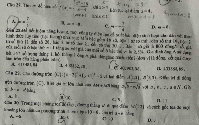 Tìm m để hàm số f(x)=beginarrayl  (x^2-16)/x-4  mx+1endarray. khi x≤ 4
khi x>4 liên tục tại điểm x=4.
A. m= 7/4 . B. m=-8. C. m=- 7/4 . D. m=8.
Cầu 28:Để tiết kiệm năng lượng, một công ty điện lực đề xuất bán điện sinh hoạt cho dân với theo
hình thức lũy tiến (bậc thang) như sau: Mỗi bậc gồm 10 số; bậc 1 từ số thứ 1đến số thứ 10, bậc 2
từ số thứ 11 đến số 20, bậc 3 từ số thứ 21 đến số thứ 30,.... Bậc 1 có giá là 800 đồng/1 số, giá
của mỗi số ở bậc thứ n+1 tăng so với giá của mỗi số ở bậc thứ # là 2,5% . Gia đình ông A sử dụng
hết 347 số trong tháng 1, hỏi tháng 1 ông A phải đóngbao nhiêu tiền? (đơn vị là đồng, kết quả được
làm tròn đến hàng phần trăm).
A. 415481,84 . B. 402832, 28 . 402903,08 . D. 433868,89 .
Câu 29. Cho đường tròn (C): (x-2)^2+(y+1)^2=2 và hai điểm A(1;3),B(3,3). Điểm M di động
trên đường tròn (C). Biết giá trị lớn nhất của MA+MB bằng asqrt(b+csqrt d)
trị b-c-d bàng với a,b,c, d∈ N. Giá
A. 8 . B 10. C.9 . D. 1 1 .
Câu 30. Trong mặt phẳng tọa độ Oxy , đường thẳng đ đi qua điểm M(1;2) và cách gốc tọa độ một
khoảng lớn nhất có phương trình là ax+by+10=0. Giá trị a+b bằng
A. -6 B 6 C. -3 D. 3