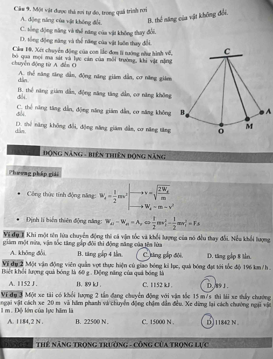 Một vật được thả rơi tự do, trong quá trình rơi
A. động năng của vật không đổi.
B. thế năng của vật không đổi.
C. tổng động năng và thế năng của vật không thay đổi.
D. tổng động năng và thế năng của vật luôn thay đổi.
Câu 10. Xét chuyển động của con lắc đơn lí tưởng như hình vẽ,
bỏ qua mọi ma sát và lực cản của môi trường, khi vật nặng
chuyển động từ A đến O
A. thế năng tăng dần, động năng giảm dần, cơ năng giảm
dần.
B. thế năng giảm dần, động năng tăng dần, cơ năng không
đỗi.
C. thế năng tăng dần, động năng giảm dần, cơ năng không A
đỗi.
D. thế năng không đồi, động năng giảm dần, cơ năng tăng
dần. 
ĐQNG NăNG - BIÊN THIÊN ĐộNG NăNG
Phương pháp giải
Công thức tính động năng: W_d= 1/2 mv^2 v=sqrt(frac 2W_d)m
W_dsim msim v^2
Định lí biến thiên động năng: W_d2-W_d1=A_FLeftrightarrow  1/2 mv_2^(2-frac 1)2mv_1^2=Fs
Ví dụ 1 Khi một tên lửa chuyển động thì cả vận tốc và khối lượng của nó đều thay đổi. Nếu khối lượng
giảm một nửa, vận tốc tăng gấp đôi thì động năng của tên lửa
A. không đổi. B. tăng gấp 4 lần. C. tăng gấp đôi. D. tăng gấp 8 lần.
Ví dụ 2 Một vận động viên quần vợt thực hiện cú giao bóng kỉ lục, quả bóng đạt tới tốc độ 196 km/ h .
Biết khối lượng quả bóng là 60 g. Động năng của quả bóng là
A. 1152 J . B. 89 kJ . C. 1152 kJ . D./89 J .
Ví dụ 3 Một xe tải có khối lượng 2 tấn đang chuyển động với vận tốc 15 m/s thì lái xe thấy chướng
ngại vật cách xe 20 m và hãm phanh và chuyển động chậm dần đều. Xe dừng lại cách chướng ngại vật
1 m . Độ lớn của lực hãm là
A. 1184,2 N . B. 22500 N. C. 15000 N . D.) 11842 N .
DANG 2A THÉ NăNG TRọNG tRườnG - CôNG CủA TrọnG Lực