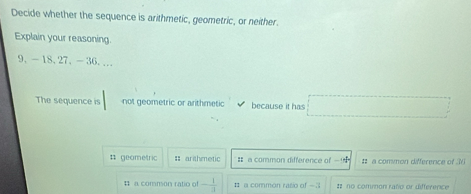 Decide whether the sequence is arithmetic, geometric, or neither.
Explain your reasoning.
9 、 -18, 27 、 -36,..
The sequence is not geometric or arithmetic because it has
geometric :: arithmetic :: a common difference of a common difference of 36
a common ratio of - 1/11  : a common ratio of -3 : no common ratio or difference