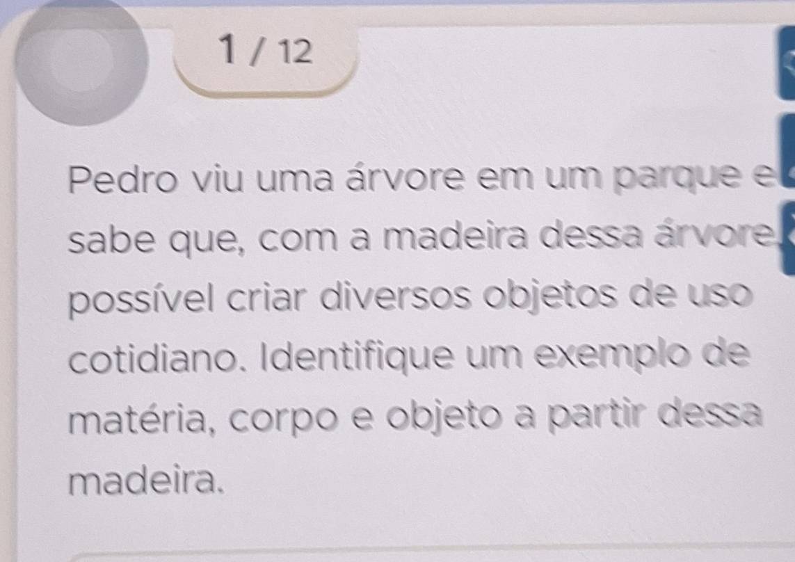 1 / 12 
Pedro viu uma árvore em um parque e 
sabe que, com a madeira dessa árvore. 
possível criar diversos objetos de uso 
cotidiano. Identifique um exemplo de 
matéria, corpo e objeto a partir dessa 
madeira.