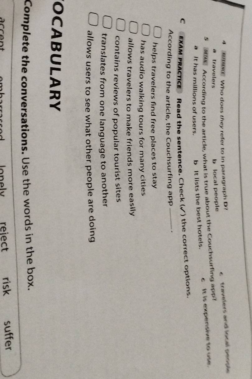 Who does they refer to in paragraph D?
a travelers
b local people c travelers and local people
5 According to the article, what is true about the Couchsurfing app
a It has millions of users. b It lists the best hotels. c It is expensive to use.
c EXAM PRACTIcE Read the sentence. Check (√) the correct options.
According to the article, the Couchsurfing app _.
helps travelers find free places to stay
has audio walking tours for many cities
allows travelers to make friends more easily
contains reviews of popular tourist sites
translates from one language to another
allows users to see what other people are doing
OCABULARY
Complete the conversations. Use the words in the box.
ccent Jonely reiect risk suffer
