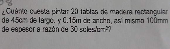 ¿Cuánto cuesta pintar 20 tablas de madera rectangular 
de 45cm de largo. y 0.15m de ancho, así mismo 100mm
de espesor a razón de 3 0soles/cm^2 ?