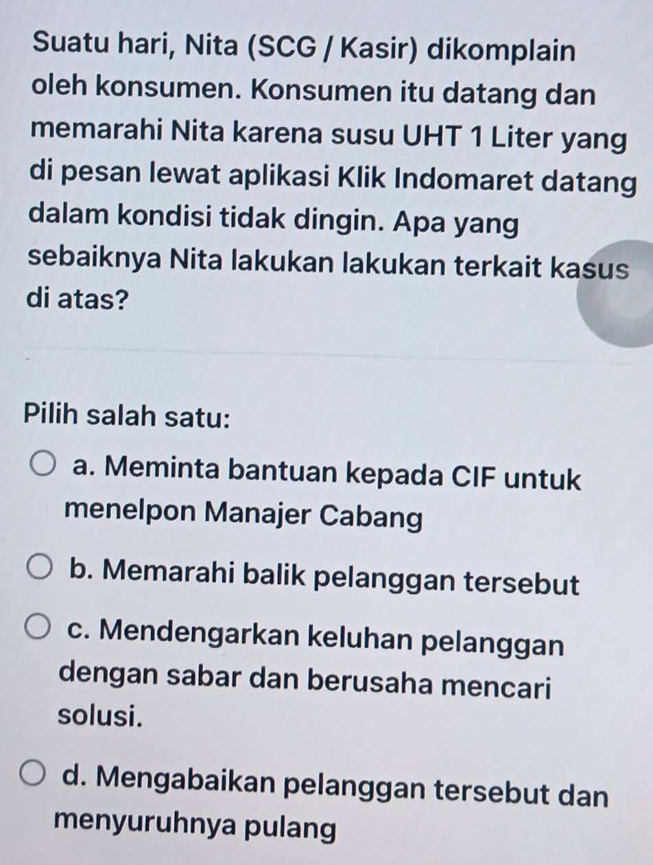 Suatu hari, Nita (SCG / Kasir) dikomplain
oleh konsumen. Konsumen itu datang dan
memarahi Nita karena susu UHT 1 Liter yang
di pesan lewat aplikasi Klik Indomaret datang
dalam kondisi tidak dingin. Apa yang
sebaiknya Nita lakukan lakukan terkait kasus
di atas?
Pilih salah satu:
a. Meminta bantuan kepada CIF untuk
menelpon Manajer Cabang
b. Memarahi balik pelanggan tersebut
c. Mendengarkan keluhan pelanggan
dengan sabar dan berusaha mencari
solusi.
d. Mengabaikan pelanggan tersebut dan
menyuruhnya pulang