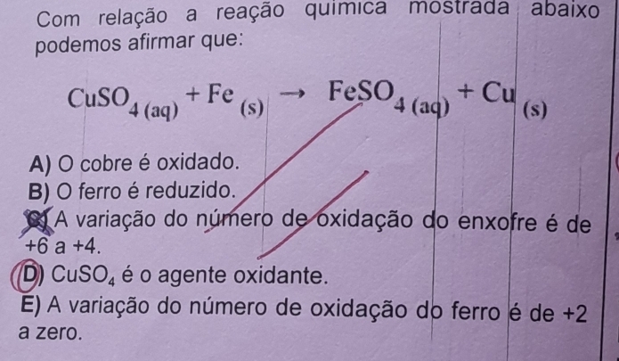 Com relação a reação química mostrada abaixo
podemos afirmar que:
CuSO_4(aq)+Fe_(s)to FeSO_4(aq)+Cu_(s)
A) O cobre é oxidado.
B) O ferro é reduzido.
A variação do número de oxidação do enxofre é de
+6a+4.
D) CuSO_4 é o agente oxidante.
E) A variação do número de oxidação do ferro é de +2
a zero.