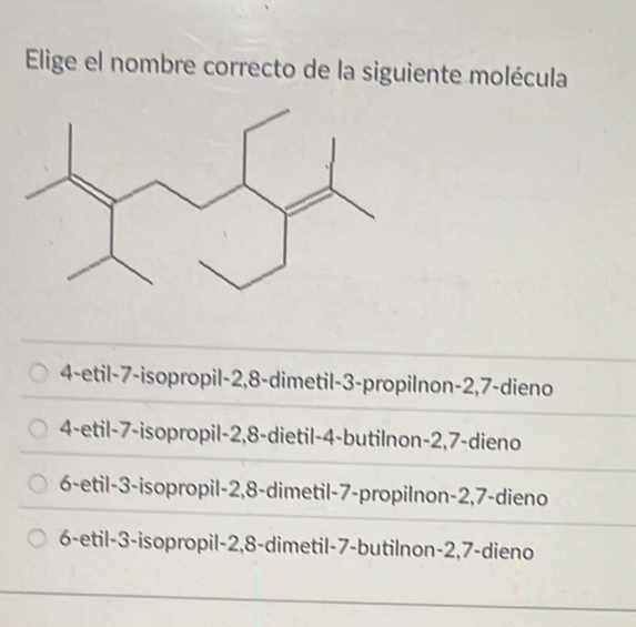 Elige el nombre correcto de la siguiente molécula
4-etil -7 -isopropil -2, 8 -dimetil -3 -propilnon -2, 7 -dieno
4-etil -7 -isopropil -2, 8 -dietil -4 -butilnon -2, 7 -dieno
6-etil -3 -isopropil -2, 8 -dimetil -7 -propilnon -2, 7 -dieno
6-etil -3 -isopropil -2, 8 -dimetil -7 -butilnon -2, 7 -dieno