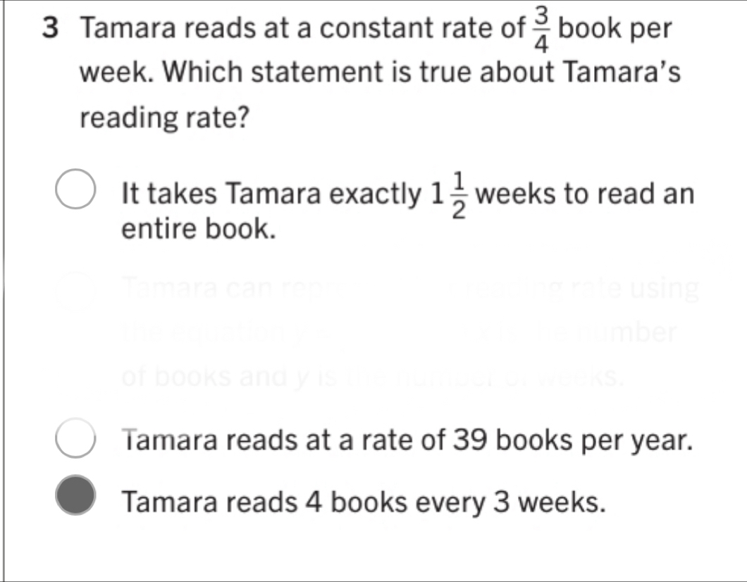 Tamara reads at a constant rate of  3/4  book per
week. Which statement is true about Tamara’s
reading rate?
It takes Tamara exactly 1 1/2  weeks to read an
entire book.
Tan
Tamara reads at a rate of 39 books per year.
Tamara reads 4 books every 3 weeks.