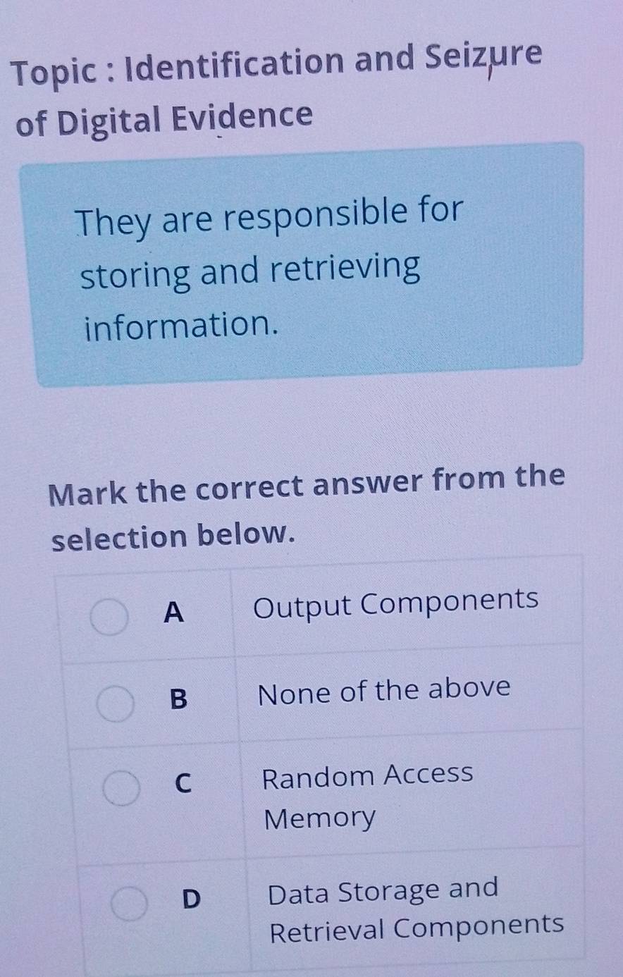 Topic : Identification and Seizure
of Digital Evidence
They are responsible for
storing and retrieving
information.
Mark the correct answer from the
selection below.
A Output Components
B None of the above
C Random Access
Memory
D Data Storage and
Retrieval Components