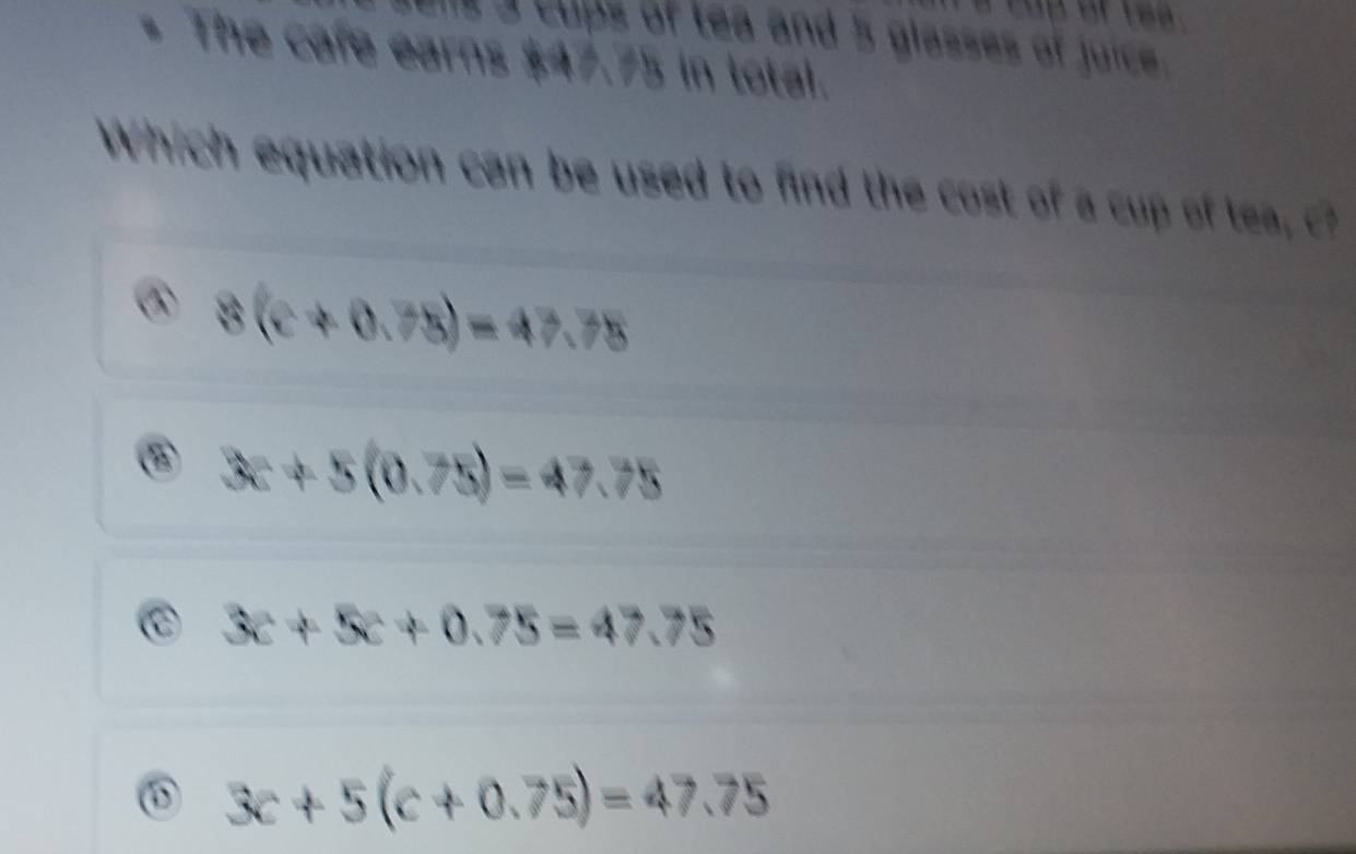 a cups of tea and 5 glasses of juice.
* The cafe earns $47.75 in total.
Which equation can be used to find the cost of a cu t
8(c+0.75)=47.75
3c+5(0.75)=47.75
C 3c+5c+0.75=47.75
⑥ 3c+5(c+0.75)=47.75