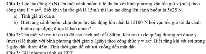 Lực tác động F (N) lên một cánh buồm ti lệ thuận với bình phương vận tốc gió v (m/s) theo 
công thức F=av^2 F. Biết khi vận tốc gió là 15m/s thì lực tác động lên cánh buồm là 5625 N. 
a) Tính giá trị của a. 
b) Biết rằng cánh buồm chịu được lực tác động lớn nhất là 12100 N hỏi vận tốc gió tối đa cánh 
buồm chịu đựng được là bao nhiêu? 
Câu 2: Thả một vật rơi tự do từ độ cao cách mặt đất 800m. Khi rơi tự do quãng đường rơi được y
(mét) ti lệ thuận với bình phương thời gian x (giây) theo công thức y=ax^2. Biết rằng khi vật rơi trong 
3 giây đầu được 45m. Tính thời gian để vật rơi xuống đến mặt đất. 
Câu 3: Giải phượng trình và HPT