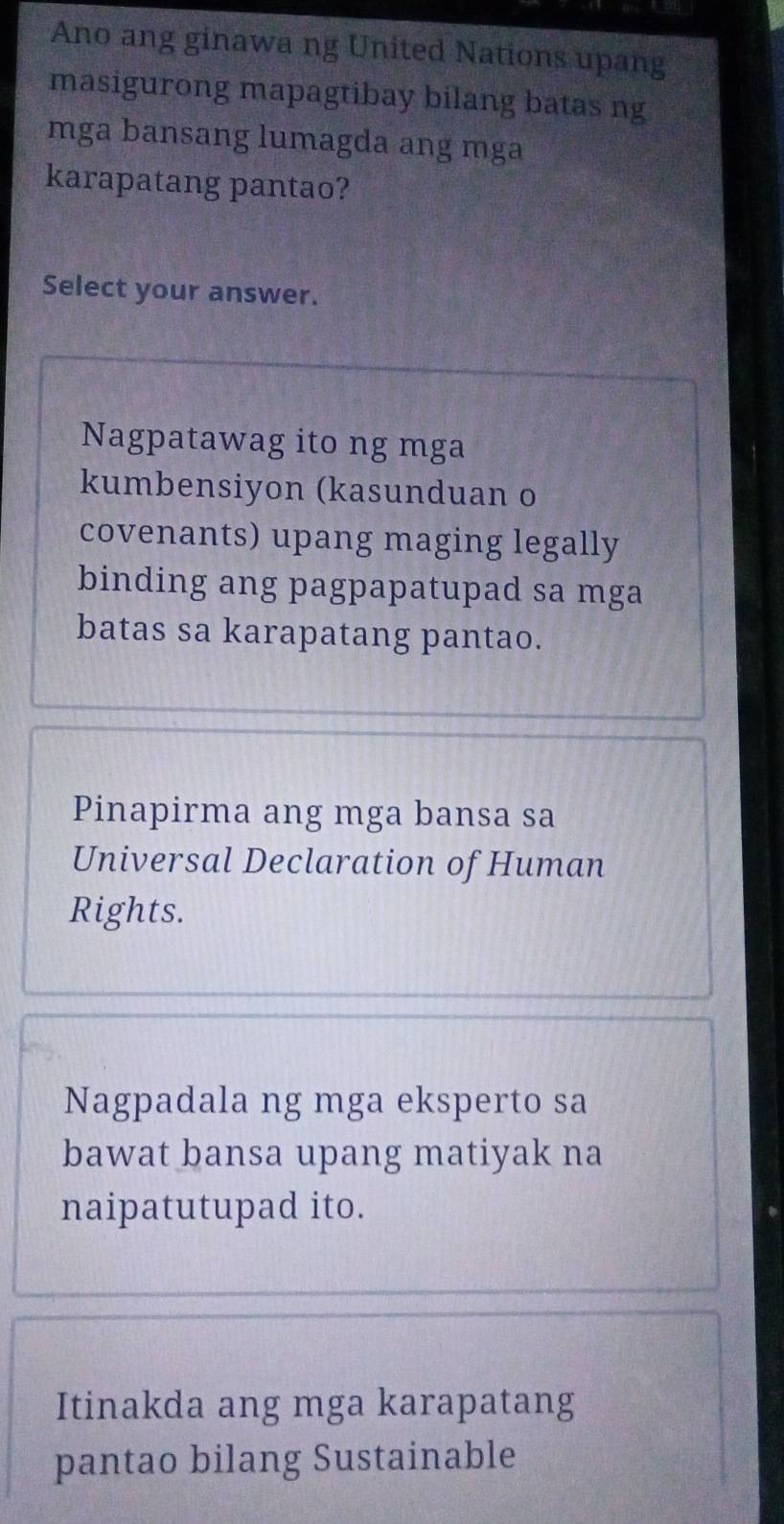 Ano ang ginawa ng United Nations upang
masigurong mapagtibay bilang batas ng
mga bansang lumagda ang mga
karapatang pantao?
Select your answer.
Nagpatawag ito ng mga
kumbensiyon (kasunduan o
covenants) upang maging legally
binding ang pagpapatupad sa mga
batas sa karapatang pantao.
Pinapirma ang mga bansa sa
Universal Declaration of Human
Rights.
Nagpadala ng mga eksperto sa
bawat bansa upang matiyak na
naipatutupad ito.
Itinakda ang mga karapatang
pantao bilang Sustainable