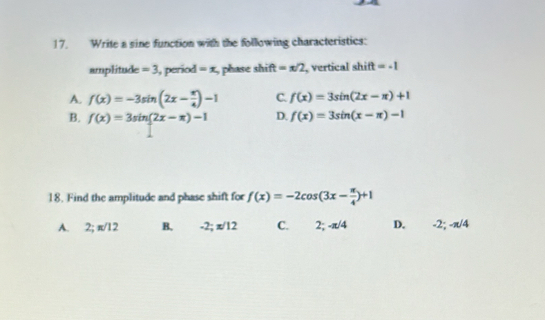 Write a sine function with the following characteristics:
amplitude =3 , period =x , phase shift=π /2 , vertical shi t=-1
A. f(x)=-3sin (2x- π /4 )-1 C. f(x)=3sin (2x-π )+1
B. f(x)=3sin (2x-π )-1 D. f(x)=3sin (x-π )-1
18. Find the amplitude and phase shift for f(x)=-2cos (3x- π /4 )+1
A. 2; π /12 B. -2; π /12 C. 2; -π /4 D. -2; -π /4