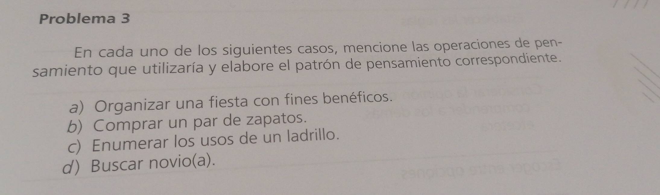 Problema 3
En cada uno de los siguientes casos, mencione las operaciones de pen-
samiento que utilizaría y elabore el patrón de pensamiento correspondiente.
a) Organizar una fiesta con fines benéficos.
b) Comprar un par de zapatos.
c) Enumerar los usos de un ladrillo.
d) Buscar novio(a).