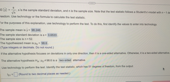 E(overline y)= 8/sqrt(n)  , s is the sample standard deviation, and n is the sample size. Note that the test statistic follows a Student's t-model with n-1 de 
reedom. Use technology or the formula to calculate the test statistic. 
For the purposes of this explanation, use technology to perform the test. To do this, first identify the values to enter into technology. 
The sample mean is y=98.246. 
The sample standard deviation is s=0.6533. 
The sample size is n=52. 
The hypothesized mean is mu _0=98.6. 
(Type integers or decimals. Do not round.) 
If the alternative hypothesis focuses on deviations in only one direction, then it is a one-sided alternative. Otherwise, it is a two-sided alternative 
The alternative hypothesis H_A:mu _0!= 98.6 is a two-sided altemative. 
Use technology to perform the test. Identify the test statistic, which has 51 degrees of freedom, from the output.
t_51=□ (Round to two decimal places as needed.)