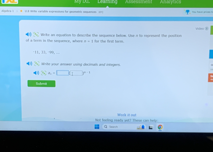 MyixL Learning Assessment Analytics 
Algebra 1 U.8 Write variable expressions for geometric sequences XPC You have prizes t 
Video( 
Write an equation to describe the sequence below. Use n to represent the position 
of a term in the sequence, where n=1 for the first term.
-11, 33, -99, ... 
Write your answer using decimals and integers.
a_n=□ (□ )^n-1
Submit 
Work it out 
Not feeling ready yet? These can help: 
Search