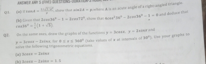 AMSWER ANY S (FIVE) QUESTIONS-DURATION-3 10 
Q1. (a) iftan A= (1+sqrt(1-p^2))/p  show that sĩ 2A= p.where A is an acute angle of a right-angled triangle. 
h) Given that 2cos 36°-1=2cos 72° show tha 4cos^236°-2cos 36°-1=0 and deduce that
cos 36°= 1/4 (1+sqrt(5)). 
02. On the same axes, draw the graphs of the functions y=3cos x, y=2sin x and
y=3cos x-2sin x for 0≤ x≤ 360° (take values of x at intervals of 30° ). Use your graphs to 
snlve the following trigonometric equations. 
(a) 3cos x=2sin x
[b] 3cos x-2sin x=1.5