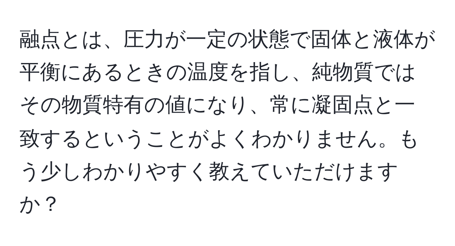 融点とは、圧力が一定の状態で固体と液体が平衡にあるときの温度を指し、純物質ではその物質特有の値になり、常に凝固点と一致するということがよくわかりません。もう少しわかりやすく教えていただけますか？