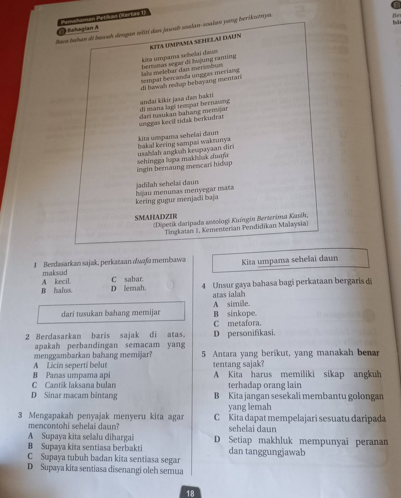 Pemahaman Petikan (Kertas 1)
hi
Baca bahan di bawah dengan teliti dan jawab soalan-soalan yang berikutnya.
Bahagian A
KITA UMPAMA SEHELAI DAUN Be
kita umpama sehelai daun
bertunas segar di hujung ranting
lalu melebar dan merimbun
tempat bercanda unggas meriang
di bawah redup bebayang mentari
andai kikir jasa dan bakti
di mana lagi tempat bernaung
dari tusukan bahang memijar
unggas kecil tidak berkudrat
kita umpama sehelai daun
bakal kering sampai waktunya
usahlah angkuh keupayaan diri
sehingga lupa makhluk duafa
ingin bernaung mencari hidup
jadilah sehelai daun
hijau menunas menyegar mata
kering gugur menjadi baja
SMAHADZIR
(Dipetik daripada antologi Kuingin Berterima Kasih,
Tingkatan 1, Kementerian Pendidikan Malaysia)
1 Berdasarkan sajak, perkataan duafa membawa
maksud Kita umpama sehelai daun
A kecil. C sabar.
B halus. D lemah. 4 Unsur gaya bahasa bagi perkataan bergaris di
atas ialah
A simile.
dari tusukan bahang memijar B sinkope.
C metafora.
2 Berdasarkan baris sajak di atas, D personifikasi.
apakah perbandingan semacam yang
menggambarkan bahang memijar? 5 Antara yang berikut, yang manakah benar
A Licin seperti belut tentang sajak?
B Panas umpama api A Kita harus memiliki sikap angkuh
C Cantik laksana bulan terhadap orang lain
D Sinar macam bintang B Kita jangan sesekali membantu golongan
yang lemah
3 Mengapakah penyajak menyeru kita agar C Kita dapat mempelajari sesuatu daripada
mencontohi sehelai daun? sehelai daun
A Supaya kita selalu dihargai D Setiap makhluk mempunyai peranan
B Supaya kita sentiasa berbakti dan tanggungjawab
C Supaya tubuh badan kita sentiasa segar
D Supaya kita sentiasa disenangi oleh semua
18