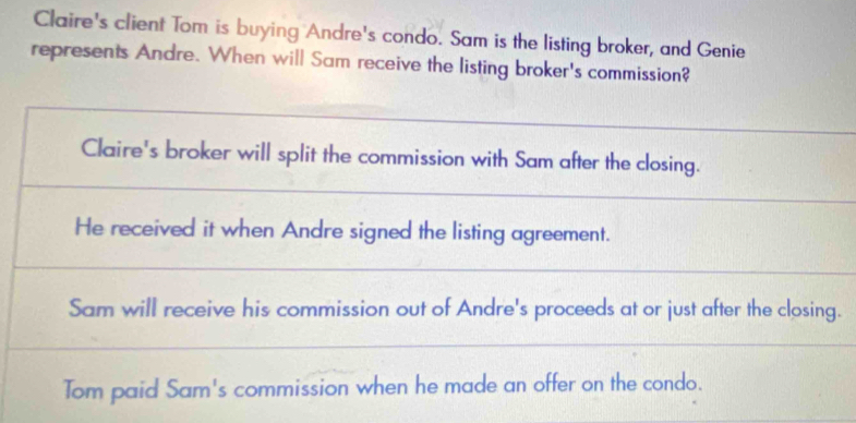 Claire's client Tom is buying Andre's condo. Sam is the listing broker, and Genie
represents Andre. When will Sam receive the listing broker's commission?
Claire's broker will split the commission with Sam after the closing.
He received it when Andre signed the listing agreement.
Sam will receive his commission out of Andre's proceeds at or just after the closing.
Tom paid Sam's commission when he made an offer on the condo.