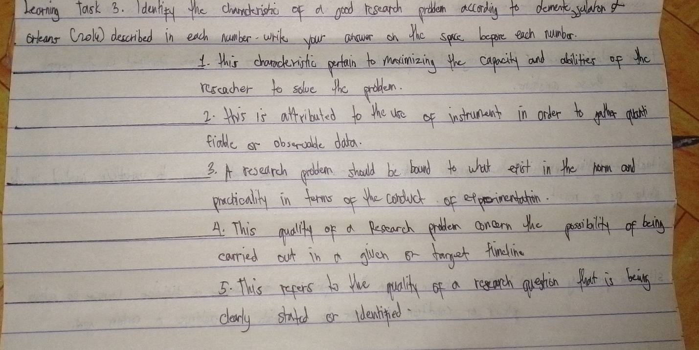 Learning fask 3. Idenlify the chunckrishic of a good research problem according to dement, sularor 
orleans (role) described in each numberwril your anower on the spice bepore each numbar 
1. this characerishic pertain to maximizing the capacity and abilities of the 
reseacher to solve the problem. 
2: this is affributed to the use of instrumunt in order to gather glart 
tiable or obseroable data. 
3. A rcsearch probem should be boand to what etist in the horm and 
pacticalily in forms of the conduct of efprimentahin. 
A. This quality of a Repearch probem concern the poosibally of being 
carried out in a glven or torget fimesling 
5: This repers to the qualty of a regarch question flout is being 
clearly stated or idenlifed