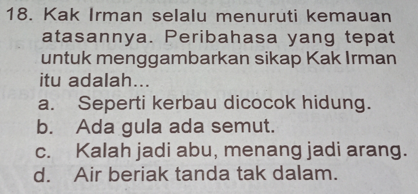 Kak Irman selalu menuruti kemauan
atasannya. Peribahasa yang tepat
untuk menggambarkan sikap Kak Irman
itu adalah...
a. Seperti kerbau dicocok hidung.
b. Ada gula ada semut.
c. Kalah jadi abu, menang jadi arang.
d. Air beriak tanda tak dalam.