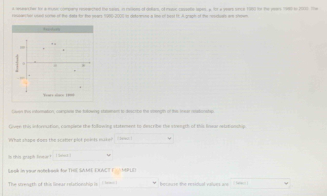 A researcher for a music company researched the sales, in millions of dollars, of music casselle lapes, y. for a years since 1960 for the years 1980 to 2000. The 
researcher used some of the data for the years 1980 -2000 to determine a line of best fit. A graph of the residuals are shown 
” “
0
-10
Years slace 1980
Given this information, complete the following statement to describe the strength of this linear relationship. 
Given this information, complete the following statement to describe the strength of this linear relationship 
What shape does the scatter plot points make? [ Seleck ] 
Is this graph linear? i Select ] 
Look in your notebook for THE SAME EXACT (AMPLE! 
The strength of this linear relationship is [ Select ] because the residual values are | Swlect.]