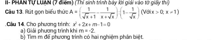 II- PHẤN Tự LUẠN (7 điểm) (Thí sinh trình bày lời giải vào tờ giấy thi)
Câu 13. Rút gọn biểu thức A=( 1/sqrt(x)+1 - 1/x+sqrt(x) ):(1- 1/sqrt(x) )(Voix>0;x!= 1)
Câu 14. Cho phương trình: x^2+2x+m-1=0
a) Giải phương trình khi m=-2. 
b) Tìm m để phương trình có hai nghiệm phân biệt.