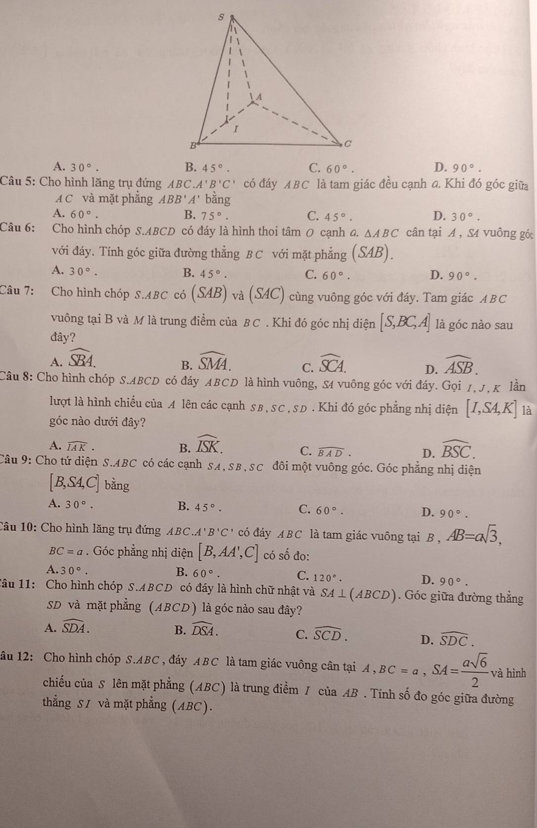 A. 30°. 45°. C. 60°. D. 90°.
Câu 5: Cho hình lăng trụ đứng ABC.A'B'C' có đáy ABC là tam giác đều cạnh đ. Khi đó góc giữa
A C và mặt phắng ABB'A' bằng
A. 60°. B. 75°. C. 45°. D. 30°.
Câu 6: Cho hình chóp S.ABCD có đáy là hình thoi tâm 0 cạnh a. △ ABC cân tại A , S4 vuông góc
với đáy. Tính góc giữa đường thẳng B C với mặt phẳng (SAB).
A. 30°. B. 45°. C. 60°. D. 90°.
Câu 7: Cho hình chóp S.ABC có (SAB) ) và (SAC) cùng vuông góc với đáy. Tam giác ABC
vuông tại B và M là trung điểm của B C . Khi đó góc nhị diện [S,BC,A] là góc nào sau
đây?
A. widehat SBA. widehat SMA. widehat SCA. widehat ASB.
B.
C.
D.
Câu 8: Cho hình chóp S.ABCD có đáy ABCD là hình vuông, S4 vuông góc với đáy. Gọi 1, J, K lần
lượt là hình chiếu của A lên các cạnh s B , SC , SD . Khi đó góc phẳng nhị diện [I,SA,K] là
góc nào dưới đây?
A. widehat IAK. B. widehat ISK. widehat BSC.
C. widehat BAD. D.
Câu 9: Cho tứ diện S.ABC có các cạnh SA, SB, SC đôi một vuông góc. Góc phẳng nhị diện
[B,SA,C] bằng
A. 30°. B. 45°. C. 60°. D. 90°.
Câu 10: Cho hình lăng trụ đứng ABC. A'B'C' có đáy ABC là tam giác vuông tại B,AB=asqrt(3),
BC=a. Góc phẳng nhị diện [B,AA',C] có số đo:
A. 30°. B. 60° C. 120°. D. 90°.
Tâu 11: Cho hình chóp S.ABCD có đáy là hình chữ nhật và SA⊥ (ABCD). Góc giữa đường thắng
SD và mặt phẳng (ABCD) là góc nào sau đây?
A. widehat SDA. B. widehat DSA.
C. widehat SCD.
D. widehat SDC.
âu 12: Cho hình chóp S.ABC , đáy ABC là tam giác vuông cân tại A,BC=a,SA= asqrt(6)/2  và hình
chiếu của S lên mặt phẳng (ABC) là trung điểm / của AB . Tính số đo góc giữa đường
thẳng S1 và mặt phẳng (ABC).