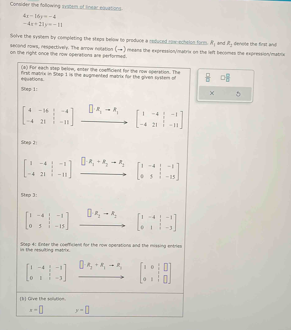 Consider the following system of linear equations.
4x-16y=-4
-4x+21y=-11
Solve the system by completing the steps below to produce a reduced row-echelon form. R_1 and R_2 denote the first and
second rows, respectively. The arrow notation (→) means the expression/matrix on the left becomes the expression/matrix
on the right once the row operations are performed.
(a) For each step below, enter the coefficient for the row operation. The
first matrix in Step 1 is the augmented matrix for the given system of  □ /□   □  □ /□  
equations.
Step 1:
5
beginbmatrix 4&-16&beginarrayr &-4 1&1 -4&21&1&-11endbmatrix .beginarrayr □ · R_1to R_1 to □ -4&1&-1 -4&21&1&-11endbmatrix
Step 2:
beginbmatrix 1&-4&|&-1 -4&21&|&-11endbmatrix xrightarrow □ · R_1+R_2to R_2to beginbmatrix 1&-4&1&-1 0&5&1&-15endbmatrix 
Step 3:
□ · R_2to R_2
beginbmatrix 1&-4&|&-1 0&5&|&-15endbmatrix ∴ △ ADC=∠ BAD beginbmatrix 1&-4&|&-1 0&1&|&-3endbmatrix
Step 4: Enter the coefficient for the row operations and the missing entries
in the resulting matrix.
beginbmatrix 1&-4&|&-1 0&1&|&-3endbmatrix □ · R_2+R_1to R_1 beginbmatrix 1&0&1&□  0&1&1 0&1&1&□ endbmatrix
(b) Give the solution.
x=□ y=□