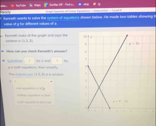 date... YouTube Maps Gorillaz GIF - Find o... okay II
Ready Graph Systems of Linear Equations — Instruction — Level H
Kenneth wants to solve the system of equations shown below. He made two tables showing th
value of y for different values of z.
Kenneth looks at the graph and says the 
solution is (1.5,3).
How can you check Kenneth's answer? 
⑴ Substitute ? for x and ? for 
y in both equations, then simplify.
The ordered pair (1.5,3) is a solution 
if ?
one equation is t L=
neither equation is true
both equations are true
9