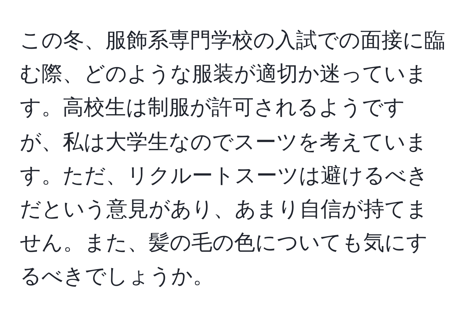 この冬、服飾系専門学校の入試での面接に臨む際、どのような服装が適切か迷っています。高校生は制服が許可されるようですが、私は大学生なのでスーツを考えています。ただ、リクルートスーツは避けるべきだという意見があり、あまり自信が持てません。また、髪の毛の色についても気にするべきでしょうか。