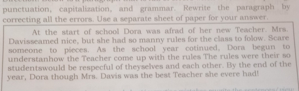 punctuation, capitalization, and grammar. Rewrite the paragraph by 
correcting all the errors. Use a separate sheet of paper for your answer. 
At the start of school Dora was afrad of her new Teacher. Mrs. 
Davisseamed nice, but she had so manny rules for the class to folow. Scare 
someone to pieces. As the school year cotinued, Dora begun to 
understanhow the Teacher come up with the rules The rules were their so 
studentswould be respecful of theyselves and each other. By the end of the
year, Dora though Mrs. Davis was the best Teacher she evere had!