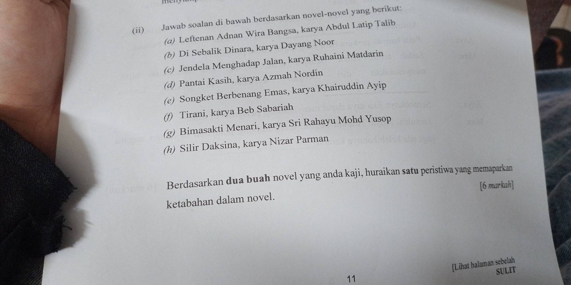 (ii) Jawab soalan di bawah berdasarkan novel-novel yang berikut: 
(a) Leftenan Adnan Wira Bangsa, karya Abdul Latip Talib 
(b) Di Sebalik Dinara, karya Dayang Noor 
(c) Jendela Menghadap Jalan, karya Ruhaini Matdarin 
(d) Pantai Kasih, karya Azmah Nordin 
(e) Songket Berbenang Emas, karya Khairuddin Ayip 
(f) Tirani, karya Beb Sabariah 
(g) Bimasakti Menari, karya Sri Rahayu Mohd Yusop 
(h) Silir Daksina, karya Nizar Parman 
Berdasarkan dua buah novel yang anda kaji, huraikan satu peristiwa yang memaparkan 
[6 markah] 
ketabahan dalam novel. 
[Lihat halaman sebelah 
SULIT 
11