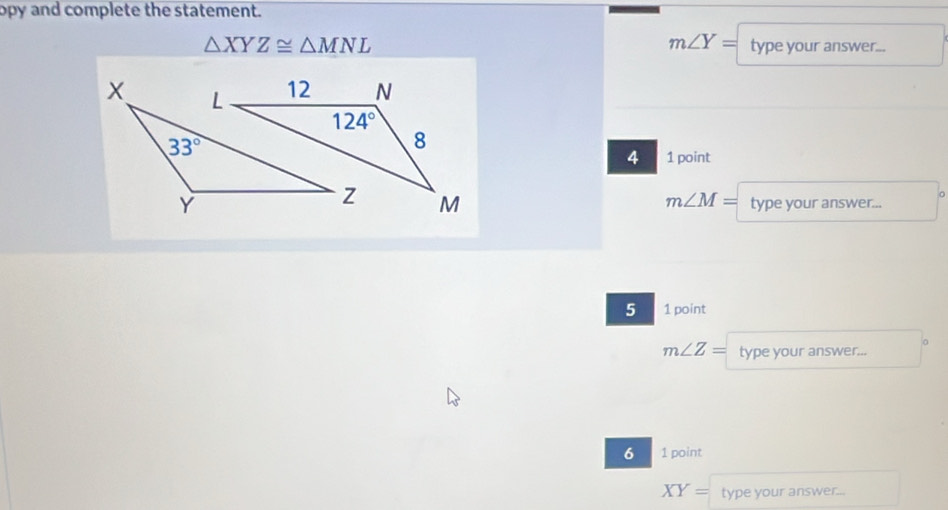 opy and complete the statement.
m∠ Y=
△ XYZ≌ △ MNL type your answer...
4 1 point
m∠ M= type your answer...
5 1 point
m∠ Z= type your answer...
6 1 point
XY= type your answer...