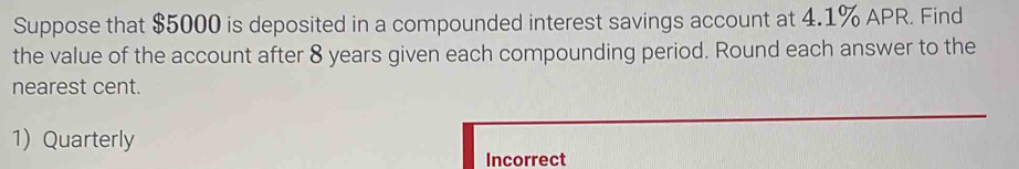 Suppose that $5000 is deposited in a compounded interest savings account at 4.1% APR. Find 
the value of the account after 8 years given each compounding period. Round each answer to the 
nearest cent. 
1) Quarterly 
Incorrect