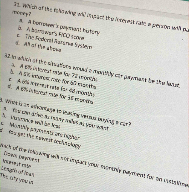 money?
31. Which of the following will impact the interest rate a person will pa
a. A borrower’s payment history
b. A borrower’s FICO score
c. The Federal Reserve System
d. All of the above
32.In which of the situations would a monthly car payment be the least.
a. A 6% interest rate for 72 months
b. A 6% interest rate for 60 months
c. A 6% interest rate for 48 months
d. A 6% interest rate for 36 months. What is an advantage to leasing versus buying a car?
a. You can drive as many miles as you want
b. Insurance will be less
c. Monthly payments are higher
d. You get the newest technology
Down payment
Interest rate
hich of the following will not impact your monthly payment for an installme
Length of loan
The city you in