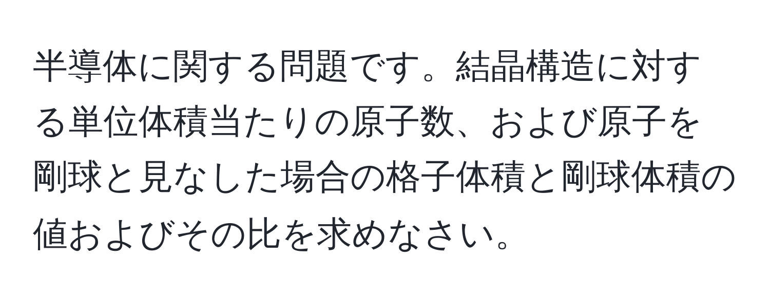 半導体に関する問題です。結晶構造に対する単位体積当たりの原子数、および原子を剛球と見なした場合の格子体積と剛球体積の値およびその比を求めなさい。