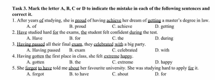 Task 3. Mark the letter A, B, C or D to indicate the mistake in each of the following sentences and
correct it.
1. After years of studying, she is proud of having achieve her dream of getting a master’s degree in law.
A. of B. proud C. achieve D. getting
2. Have studied hard for the exams, the student felt confident during the test.
A. Have B. for C. the D. during
3. Having passed all their final exam, they celebrated with a big party.
A. Having passed B. exam C. celebrated D. with
4. Having gotten the first place in class, she felt extreme happy.
A. gotten B. the C. extreme D. happy
5. She forgot to have told me about her favourite university. She was studying hard to apply for it.
A. forgot B. to have C. about D. for