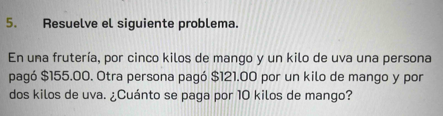 Resuelve el siguiente problema. 
En una frutería, por cinco kilos de mango y un kilo de uva una persona 
pagó $155.00. Otra persona pagó $121.00 por un kilo de mango y por 
dos kilos de uva. ¿Cuánto se paga por 10 kilos de mango?