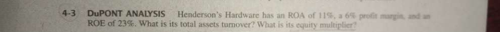 DuPONT ANALYSIS Henderson’s Hardware has an ROA of 11%, a 6% profit margin, and an 
ROE of 23%. What is its total assets turnover? What is its equity multiplier?