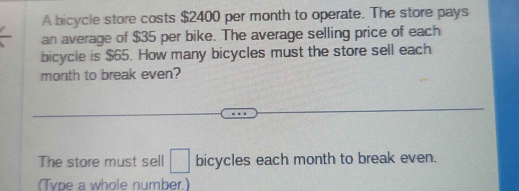 A bicycle store costs $2400 per month to operate. The store pays 
an average of $35 per bike. The average selling price of each 
bicycle is $65. How many bicycles must the store sell each 
month to break even? 
The store must sell □ bicycles each month to break even. 
(Type a whole number.)