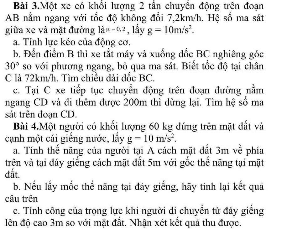 Bài 3.Một xe có khổi lượng 2 tần chuyền động trên đoạn
AB nằm ngang với tốc độ không đổi 7, 2km/h. Hệ số ma sát 
giữa xe và mặt đường là mu =0,2 , lấy g=10m/s^2. 
a. Tính lực kéo của động cơ. 
b. Đến điểm B thì xe tắt máy và xuống dốc BC nghiêng góc
30° so với phương ngang, bỏ qua ma sát. Biết tốc độ tại chân 
C là 72km/h. Tìm chiều dài dốc BC. 
c. Tại C xe tiếp tục chuyển động trên đoạn đường nằm 
ngang CD và đi thêm được 200m thì dừng lại. Tìm hệ số ma 
sát trên đoạn CD. 
Bài 4.Một người có khối lượng 60 kg đứng trên mặt đất và 
cạnh một cái giếng nước, lấy g=10m/s^2. 
a. Tính thế năng của người tại A cách mặt đất 3m về phía 
trên và tại đáy giếng cách mặt đất 5m với gốc thế năng tại mặt 
đất. 
b. Nếu lấy mốc thế năng tại đáy giếng, hãy tính lại kết quả 
câu trên 
c. Tính công của trọng lực khi người di chuyền từ đáy giếng 
lên độ cao 3m so với mặt đất. Nhận xét kết quả thu được.