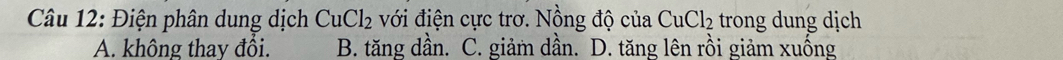 Điện phân dung dịch CuCl_2 với điện cực trơ. Nồng độ của CuCl_2 trong dung dịch
A. không thay đổi. B. tăng dần. C. giảm dần. D. tăng lên rồi giảm xuống